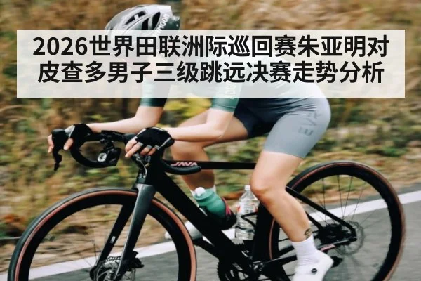 2026世界田联洲际巡回赛朱亚明对皮查多男子三级跳远决赛走势分析